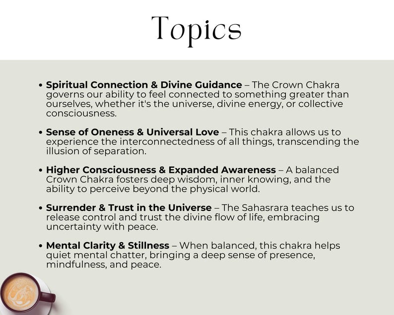 Spiritual Connection & Divine Guidance – Feel connected to something greater than ourselves. Sense of Oneness & Universal Love – transcending the illusion of separation. Higher Consciousness & Expanded Awareness – The ability to perceive beyond the physical world. Surrender & Trust in the Universe – Release control & trust the divine flow of life. Mental Clarity & Stillness – When balanced, this chakra helps quiet mental chatter, bringing a deep sense of presence, mindfulness, and peace.