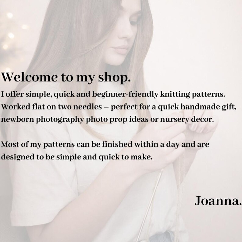 May include: A white graphic with black text that reads: Welcome to my shop. I offer simple, quick and beginner-friendly knitting patterns. Worked flat on two needles. Most of my patterns can be finished within a day and are designed to be simple and quick to make. Joanna.