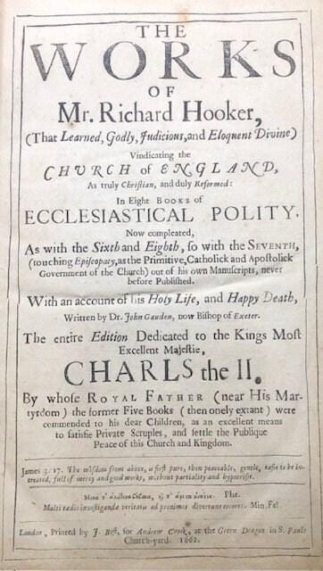The WORKS of Mr. Richard Hooker (That Learned, Godly, Judicious, and Eloquent Divine) Vindicating the CHURCH of ENGLAND As truly Christian, and duly Reformed: in Eight Eooks of ECCLESIASTICAL POLITY. Now compleated, As with the Sixth and Eighth, so with the Seventh, (touching Episcopacy, as the Primitive, Catholick and Apostolick Government of the Church) out of his own Manuscripts, never before Published. With an account of his Holy Life, and Happy Death, written by Dr. John Gauden, now Bishop of Exeter. The entire edition dedicated to the Kings most excellent Majestie, CHARLS the II. By whose Royal Father (near His Martyrdom) the former Five Books (then onely extant) were commended to his dear Children, as an excellent means to satisfie Private Scruples, and settle the Publique Peace of this Church and Kingdom. — photograph 2.