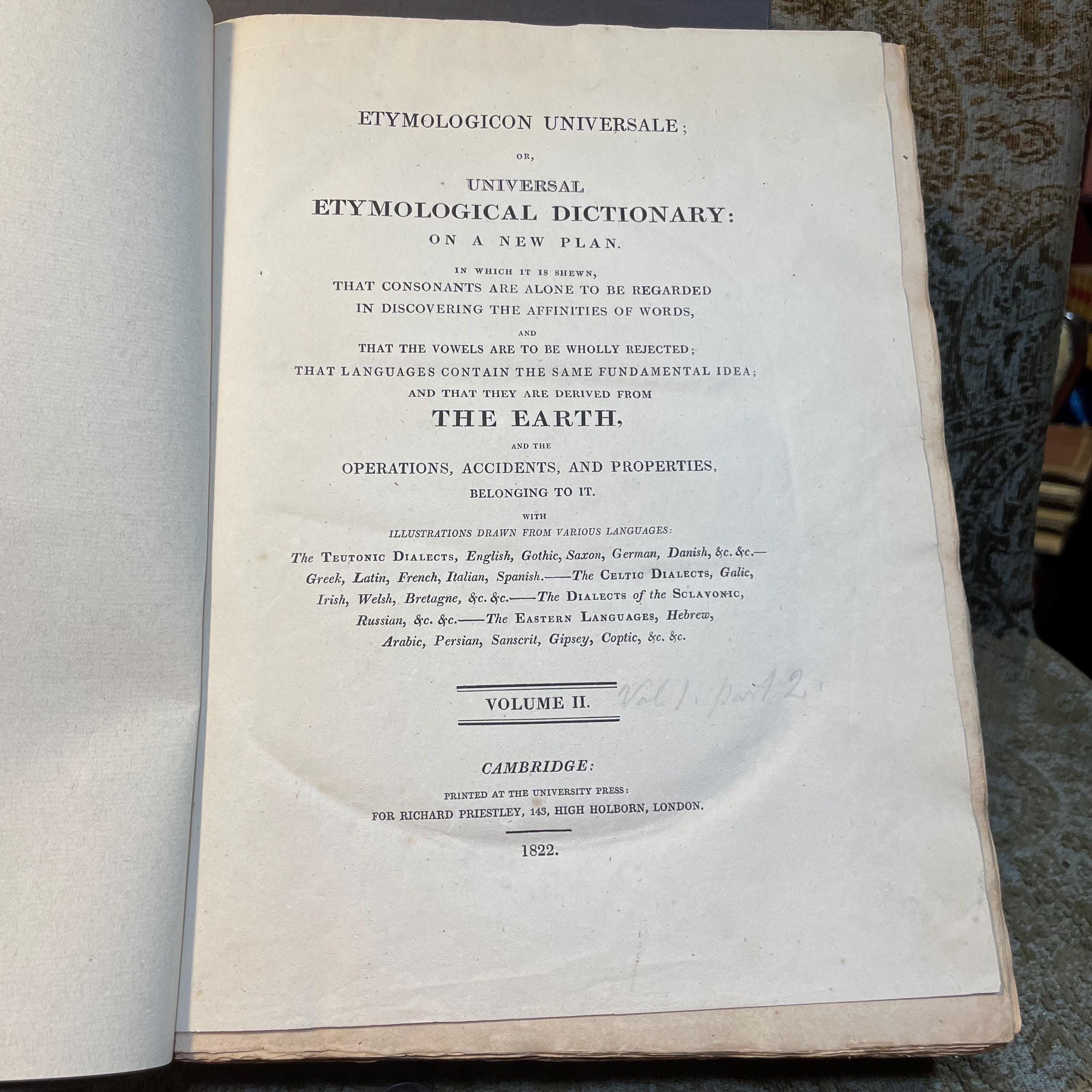 Etymologicon Universale; Or, Universal Etymological Dictionary: On a New Plan. In which it is shewn, That Consonants are Alone to be Regarded in Discovering the Affinities of words, and, That The Vowels are to be Wholly Rejected; That Languages Contain the Same Fundamental Idea; and That They are Derived From The Earth, and The Operations, Accidents, and Properties, Belonging to It. With Illustrations drawn from various languages. 2 volumes. — photograph 7.
