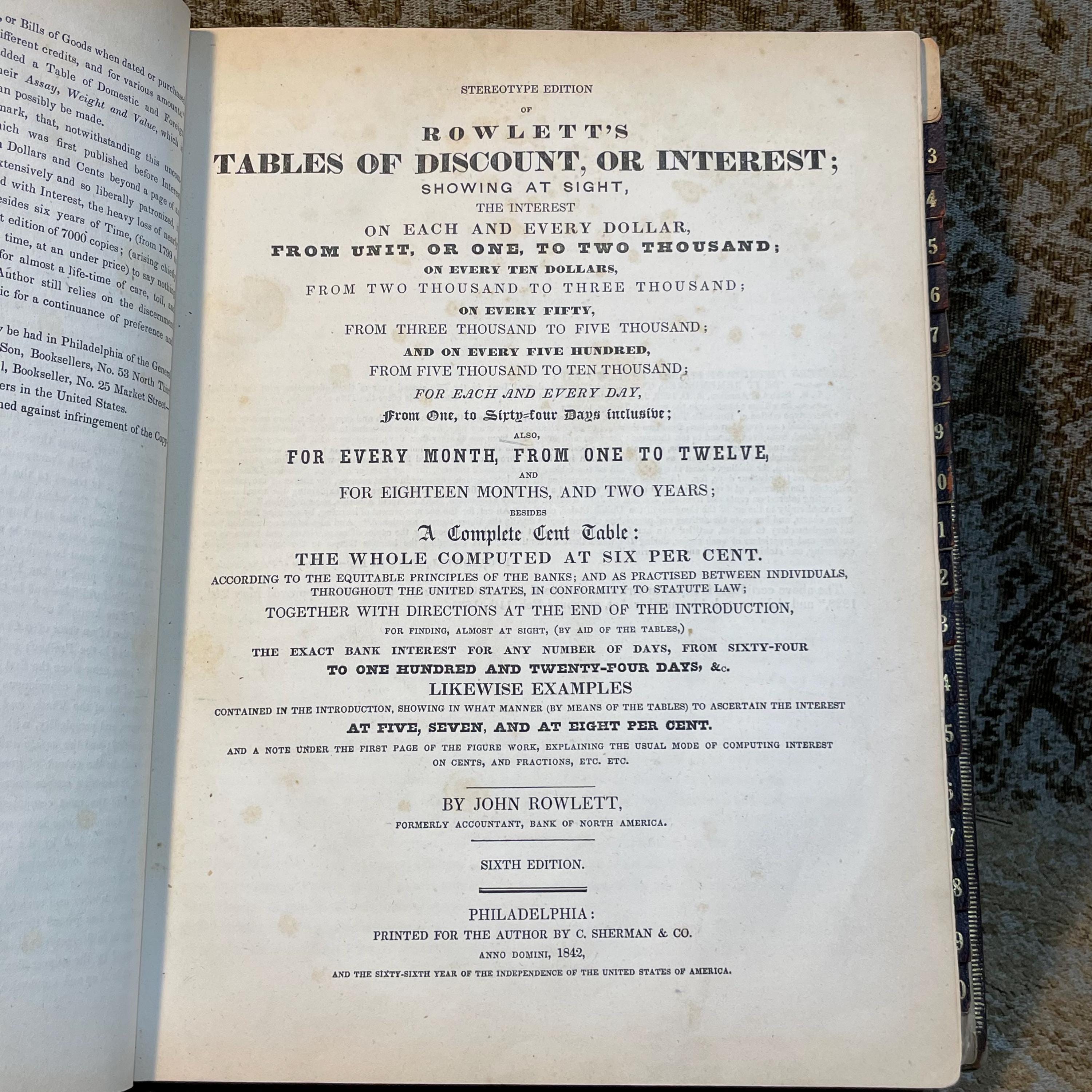 Stereotype Edition of Rowlett's Tables of Discount, or Interest; Showing at Sight, The Interest on Each and Every Dollar, From Unit, or One, to Two Thousand: on Every Ten Dollars, from Two Thousand to Three Thousand; on Every Fifty, from Three Thousand to Five Thousand; On Rvery Five Hunder, from Five Thousand to Ten Thousand; for Each and Every Day. from One, to Sixty-four Days Inclusive; Also, For Every Month, from One to Twelve, and for Eighteen Months, and Two Years; besides A Complete Cent Table: The Whole Computed at Six Per Cent. According to the Equitable Principles of The Banks; and as Practised between Individuals, Throughout the United Staes, in Conformity to Statute Law; Together with Directions at The End of The Introduction, for Finding, almost at Sight, (by aid of the tables,) The Exact Bank Interest for any Number of Days, from Sixty-four to one Hundred and Twenty-Four Days, &c. Likewise Examples contained in the introduction, showing in what manner (by means of the tables) to Ascertain the Interest at Five, Seven, and At Eight Per Cent. And a Note under The First Page of The Figure Work, Explaining the Usual Mode of Computing Interest on Cents, and Fractions, Etc., Etc. — photograph 7.