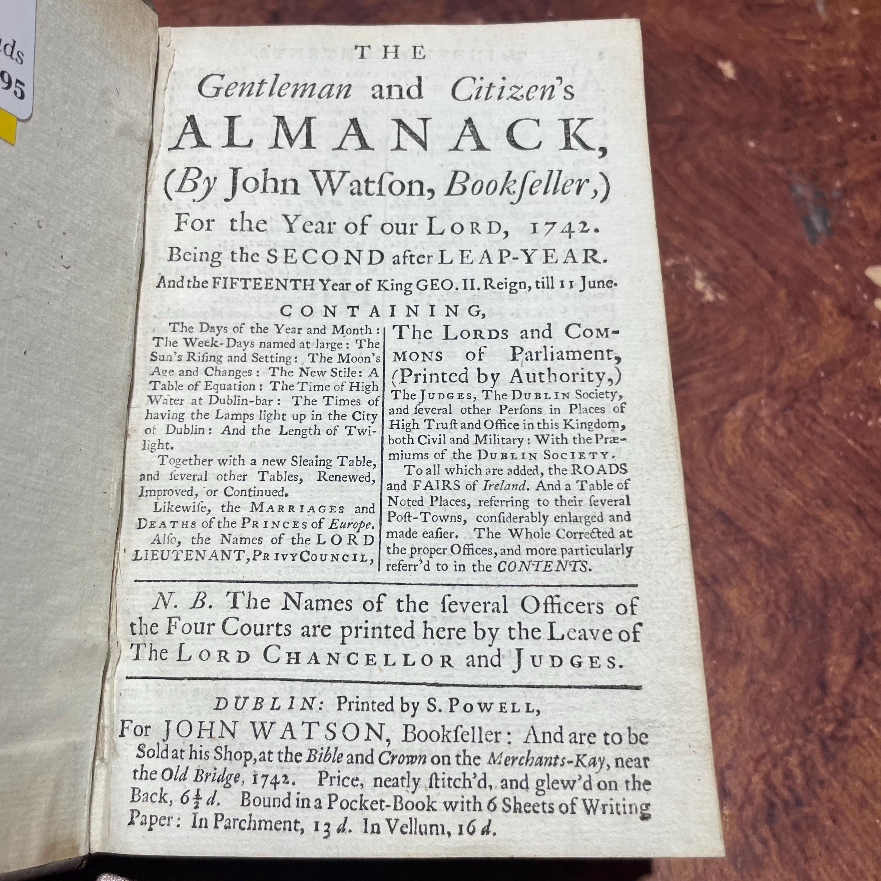 The Gentleman and Citizen's Almanack (By John Watson, Bookseller) For the Year of Our Lord, 1742. Being the Second after Leap-Year. And the Fifteenth Year of King Geo.II. Reign, till 11 june. Containing, The day of The Year and Month; The Week-Days nm=amed at Large; The Sun's Rising and Setting; The Moon's Age and Changes; The New Stile; A Table of Equation; The Time of Hig Water at Dublin-bar; the Times of Having the Lamps Light up in the City of Dublin; and The length of Twilight. Together with a new Sleaing Table, and Several other Tables, Renewed, Improved, or Continued. Likewaise, the Marriages and Deaths of The Princes of Europe. Also, the names of the Lord Lieutenantm Privy Council, The Lords and Commons of Parliment, (Printed by Authority,) The Judges, The Dublin Society, and several other Persons in Places of High Truct and Office in tis Kingdom, both Civil and Military: With the Prraemiums of The Dublin Society. To which are added, The Roads and Fairs of ireland. And a Table of Noted Places, referring to their several Post-Towns, considerably enlarged and made easier. The Whole Corrected at the Proper Offices, and more particularly referr'd to in the Contents. N.B. The Names of the Several Officers of the Four Courts are Printed here by the Leave of The Lord Chancellor and Judges. — photograph 5.