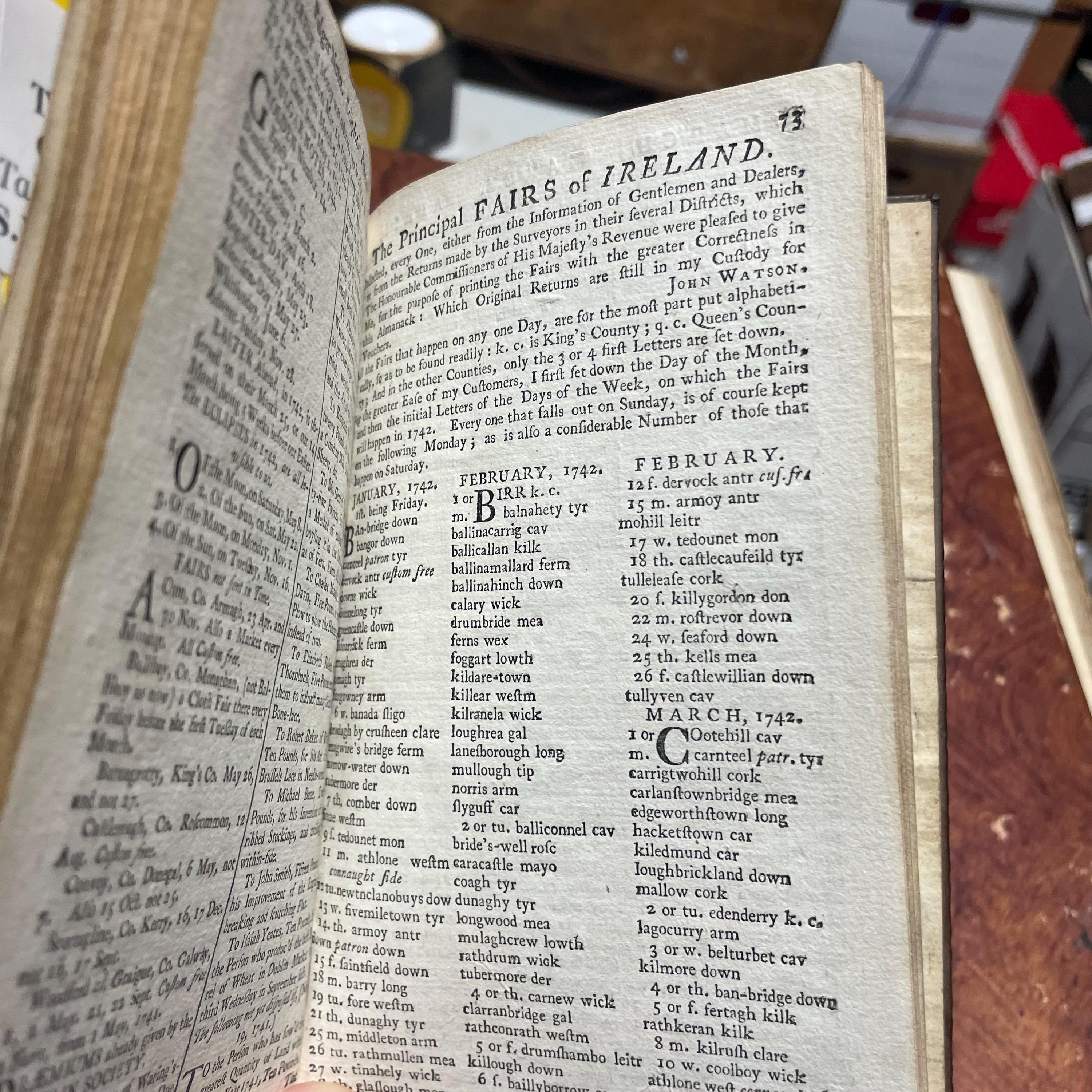 The Gentleman and Citizen's Almanack (By John Watson, Bookseller) For the Year of Our Lord, 1742. Being the Second after Leap-Year. And the Fifteenth Year of King Geo.II. Reign, till 11 june. Containing, The day of The Year and Month; The Week-Days nm=amed at Large; The Sun's Rising and Setting; The Moon's Age and Changes; The New Stile; A Table of Equation; The Time of Hig Water at Dublin-bar; the Times of Having the Lamps Light up in the City of Dublin; and The length of Twilight. Together with a new Sleaing Table, and Several other Tables, Renewed, Improved, or Continued. Likewaise, the Marriages and Deaths of The Princes of Europe. Also, the names of the Lord Lieutenantm Privy Council, The Lords and Commons of Parliment, (Printed by Authority,) The Judges, The Dublin Society, and several other Persons in Places of High Truct and Office in tis Kingdom, both Civil and Military: With the Prraemiums of The Dublin Society. To which are added, The Roads and Fairs of ireland. And a Table of Noted Places, referring to their several Post-Towns, considerably enlarged and made easier. The Whole Corrected at the Proper Offices, and more particularly referr'd to in the Contents. N.B. The Names of the Several Officers of the Four Courts are Printed here by the Leave of The Lord Chancellor and Judges. — photograph 6.