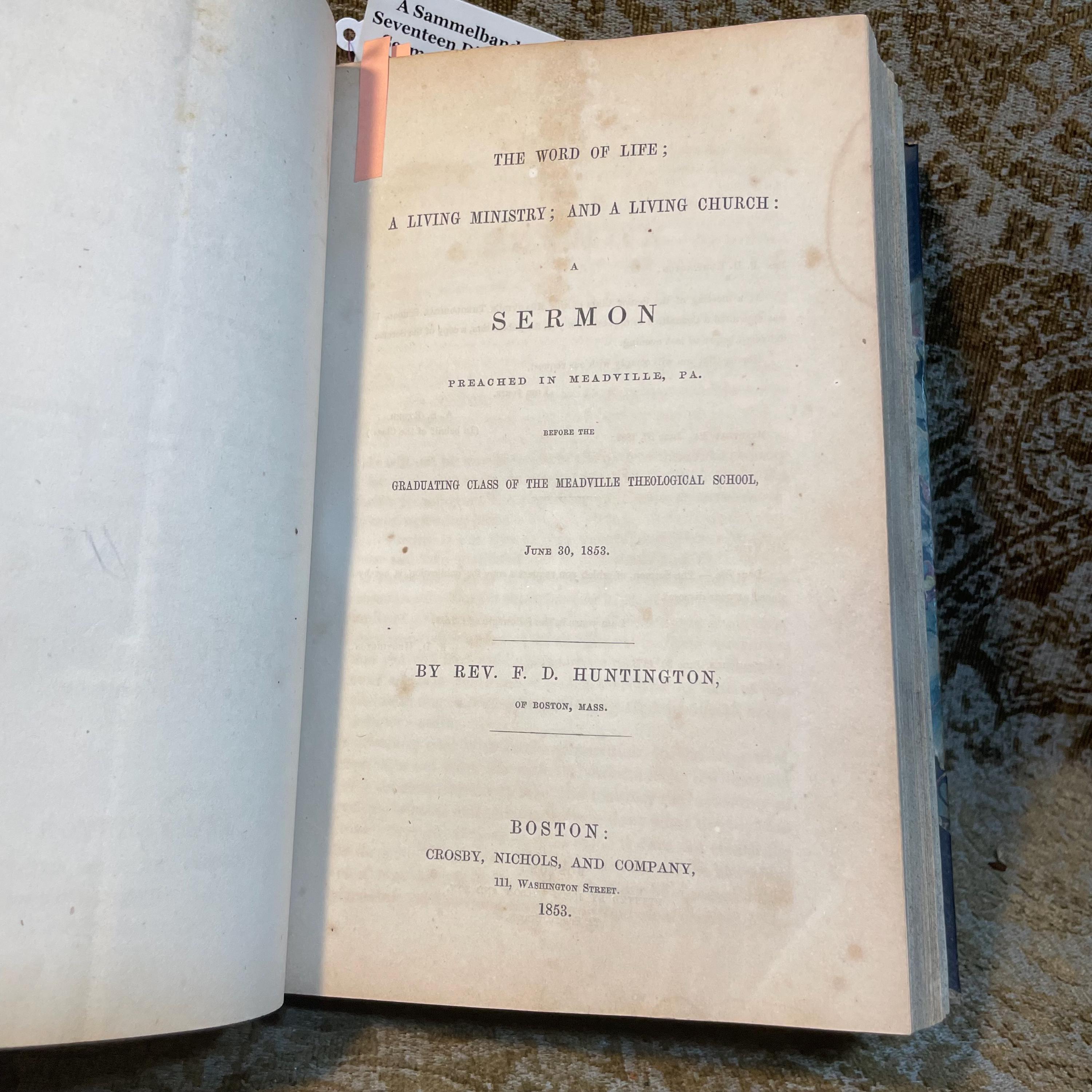 A Sammelband of 17 speeches, sermons, and discourses on American subjects, comprising; Barbarism the First Danger A Discourse for Home Missions (1847), Common Schools. A Discourse on the Modifications Demanded by the Roman Catholics Delivered in the North Church, Hartford, on The Day of The Late Fast, March 25, 1853 (1853), The Moral Uses of Great Pestilences:A Discourse, Delivered in the North Church, Hartford, on the occasion of The National Fast, August 3, 1849 By Horace Bushnell (1849), The Overturning of Tyrannical and Wicked Governments. A Sermon: Preached in the Fifth Presbyterian Church, City of Pittsburgh, Pa.Sabbath Evening, 25th January, 1852 by Rev. Nathanial West (1852), The Supremacy of God's Word Asserted, In Reference to Certain Articles Writen by "Alethes," In Defence of The Fugitive Slave Bill, by Rev. Nathanial West (1851), The Ark of God-The Safe-guard of The Nation. A Discourse, Delivered before the Protestant Association of The County of Allegheny, in The Fifth Presbyterian Church, City of Pittsburgh, on Tuesday the 10th of September, AD 1850, By the Rev. Nathanial West (1850), No Slavery in Nebraska. The Voice of God against Natioal Crime. By Joseph P. Thompson (1854), The Word of Life;A Living Ministry; A Living Church:A Sermon Preached in Meadville, PA. Before the Graduating Class of the Meadville Theological School, June 30, 1853 (1853), The Boston Kidnapping: A Discourse to Commemorate the Rendition of Thomas Simms, Delivered on the First Anniversary Thereof, April 12 1852, Before The Committee of Vigilance, at the Melodeon in Boston, By Theodore Parker. (1852), Christ the Foundation: A Synodical and Dedicatory Discourse, Delivered at Gardnersville, Schoharie Co. N.Y. June 7th, 1849 by H.L. Dox (1849), A Discourse on the Professional Character and Virtues of The Late Wiliam Wirt. By S.L. Southard. (1834), A Sermon on Withdrawing from the Congregational Ministry, Preached in Kent, Conn., May 20, 1849 With Statement of Reasons, read Before The North Consociation of Litchfield County. By The Rev. William W. Andrews. Second Edition, with an Introductory Preface. (1851), An Address delivered before the Allegheny and Philo-Franklin Literary Societies of Allegheney College, Meadville, PA. On The Evening preceding the annual Commencement. June 2d, 1849, by the Rev. Moses Crow, Published by request. (1849), The Twenty-Fifth Report of The American Society for Meliorating the Condition of The Jews. With an appendix. To which id prefixed The Annual Sermon Preached before the Society, on May 7, 1848 in the church of the Puritans on Union Square, New York, by The Rev. Nathan Lord. (1848), A Discourse. Reasons for Law, with Some special Reference to the Traffic in Intoxicating Liquors. By Abram Marsh, Second Edition. (1846), The Immateriality and Natural Immortality of The Soul. An Address, delivered before the Literary Societies of Western Reserve College, August 27, 1839 By J.C. Lord. (c1839), American Slavery, Essentially Sinful: A Sermon; By The Rev. S.W. Streeter, Pastor of The Congregational Church of Austinburg, O. (1845). — photograph 3.