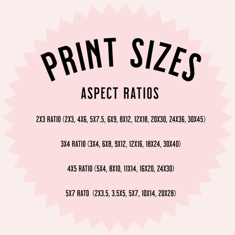 May include: A pink circle with a white starburst design. The text "PRINT SIZES" is in black at the top of the circle. The text "ASPECT RATIOS" is in black below the title. The text "2X3 RATIO (2X3, 4X6, 5X7.5, 6X9, 8X12, 12X18, 20X30, 24X36, 30X45)" is in black below the title. The text "3X4 RATIO (3X4, 6X8, 9X12, 12X16, 18X24, 30X40)" is in black below the title. The text "4X5 RATIO (5X4, 8X10, 11X14, 16X20, 24X30)" is in black below the title. The text "5X7 RATIO (2X3.5, 3.5X5, 5X7, 10X14, 20X28)" is in black below the title.