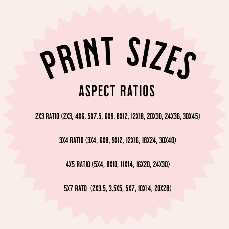 May include: A pink circle with a white starburst design. The text "PRINT SIZES" is in black at the top of the circle. The text "ASPECT RATIOS" is in black below the title. The text "2X3 RATIO (2X3, 4X6, 5X7.5, 6X9, 8X12, 12X18, 20X30, 24X36, 30X45)" is in black below the title. The text "3X4 RATIO (3X4, 6X8, 9X12, 12X16, 18X24, 30X40)" is in black below the title. The text "4X5 RATIO (5X4, 8X10, 11X14, 16X20, 24X30)" is in black below the title. The text "5X7 RATIO (2X3.5, 3.5X5, 5X7, 10X14, 20X28)" is in black below the title.