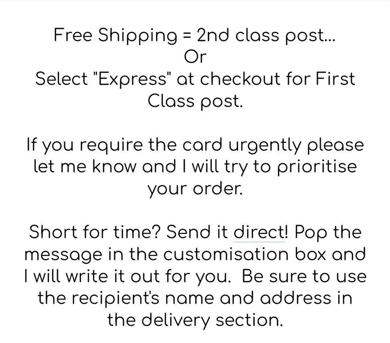May include: Text explaining shipping options for a card. Free shipping is offered for 2nd class post, or select "Express" at checkout for First Class post. If you need the card urgently, let the seller know and they will try to prioritize your order. If you are short on time, send a direct message in the customization box and the seller will write it out for you. Be sure to include the recipient's name and address in the delivery section.