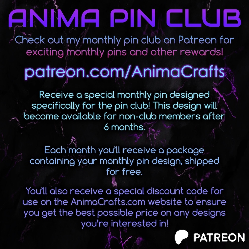 May include: Purple and white text on a black background with a purple and white marble pattern. The text reads "ANIMA PIN CLUB" and includes information about a monthly pin club on Patreon.com/AnimaCrafts. The text also includes information about a special monthly pin designed specifically for the pin club, a discount code for the website, and a Patreon logo.