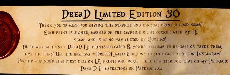 May include: A tan paper scroll with a wax seal on the left side. The scroll has text that reads "DREAD LIMITED EDITION 30" and "THANK YOU SO MUCH FOR GIVING THIS STRANGE AND UNUSUAL PRINT A GOOD HOME! Each PRINT IS SIGNED, MARKED ON THE BACKSIDE RIGHT CORNER WITH MY LE STAMP, AND IS IN NO WAY CURSED BY GOBLINS! THERE WILL BE LOTS OF DREAD LE PRINTS RELEASED & YOU'RE WELCOME TO RE-SELL OR TRADE THEM, JUST LIKE PINS! USE THE HASHTAG #DREJ DLIMITEDE DITIONS TO FIND EACH OTHER ON INSTAGRAM! PRO TIP IF YOU'D LIKE FIRST DIBS ON LE PRINTS AND MORE, THERE IS A TIER FOR THAT ON MY PATREON: DREA D ILLUSTRATIONS ON PATREON.COM"