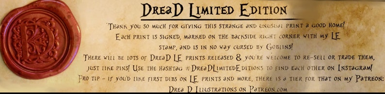 May include: A brown wax seal with a stylized letter "D" inside. The text "DREAD LIMITED EDITION" is written in black on a parchment background. The text reads "Thank you so much for giving this strange and unusual print a good home! Each print is signed, marked on the backside right corner with my LE stamp, and is in no way cursed by Goblins! There will be lots of DREAD LE prints released & you're welcome to re-sell or trade them, just like pins! Use the hashtag #DREADLIMITEDEDITIONS to find each other on Instagram! Pro tip - if you'd like first dibs on LE prints and more, there is a tier for that on my Patreon: DREAD ILLUSTRATIONS ON PATREON.COM"