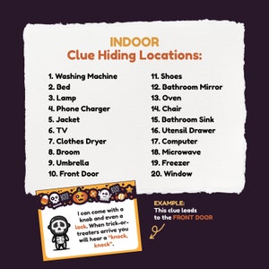 Puede incluir: Una lista de 20 lugares ocultos en el interior para un juego o una b&uacute;squeda del tesoro de Halloween. La lista incluye elementos como la lavadora, la cama, la l&aacute;mpara, el cargador de tel&eacute;fono, la chaqueta, la televisi&oacute;n, la secadora de ropa, la escoba, el paraguas, la puerta principal, los zapatos, el espejo del ba&ntilde;o, el horno, la silla, el lavabo del ba&ntilde;o, el caj&oacute;n de los cubiertos, la computadora, el microondas, el congelador y la ventana. Se proporciona un ejemplo de pista: "Esta pista lleva a la PUERTA PRINCIPAL."