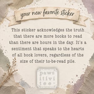 May include: A rectangular sticker featuring a beige banner at the top with the text "your new favorite sticker" in black script. Below, the text reads: "This sticker acknowledges the truth that there are more books to read than there are hours in the day. It&rsquo;s a sentiment that speaks to the hearts of all book lovers, regardless of the size of their to-be-read pile." At the bottom is a square logo with the text "paws itivi tee".