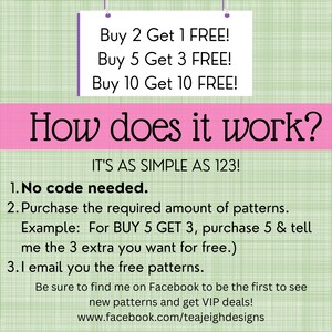 May include: Pink and green graphic with the text "How does it work?" and "IT'S AS SIMPLE AS 123!"  The graphic explains a buy 2 get 1 free, buy 5 get 3 free, and buy 10 get 10 free offer.  The graphic also includes instructions on how to redeem the offer.  The graphic includes the text "No code needed." and "Be sure to find me on Facebook to be the first to see new patterns and get VIP deals! www.facebook.com/teajeighdesigns"