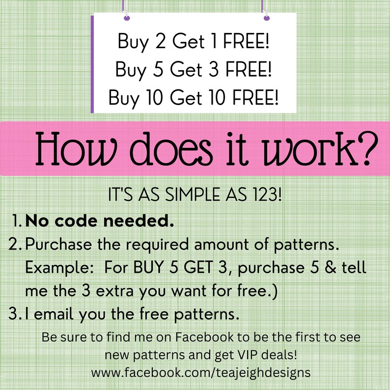May include: Pink and green graphic with the text "How does it work?" and "IT'S AS SIMPLE AS 123!"  The graphic explains a buy 2 get 1 free, buy 5 get 3 free, and buy 10 get 10 free offer.  The graphic also includes instructions on how to redeem the offer.  The graphic includes the text "No code needed." and "Be sure to find me on Facebook to be the first to see new patterns and get VIP deals! www.facebook.com/teajeighdesigns"