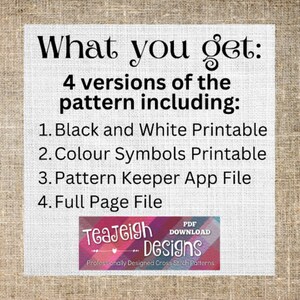 May include: A digital download for a cross stitch pattern. The text reads "What you get: 4 versions of the pattern including: 1. Black and White Printable 2. Colour Symbols Printable 3. Pattern Keeper App File 4. Full Page File" and "TeaJeigh Designs Professionally Designed Cross Stitch Patterns".