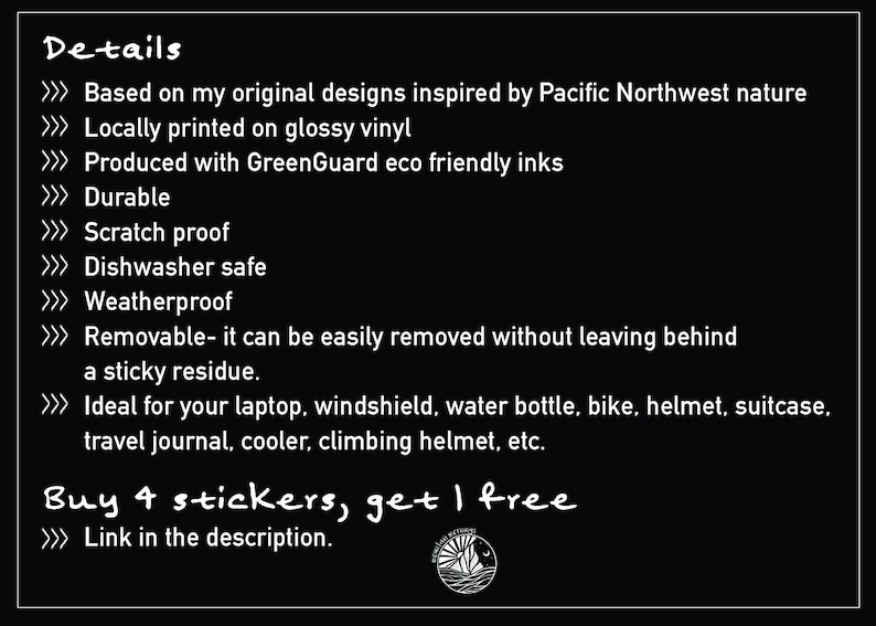 May include: Black and white text on a black background with details about the stickers. The text reads: Details, Based on my original designs inspired by Pacific Northwest nature, Locally printed on glossy vinyl, Produced with GreenGuard eco friendly inks, Durable, Scratch proof, Dishwasher safe, Weatherproof, Removable- it can be easily removed without leaving behind a sticky residue, Ideal for your laptop, windshield, water bottle, bike, helmet, suitcase, travel journal, cooler, climbing helmet, etc. Buy 4 stickers, get 1 free, Link in the description.