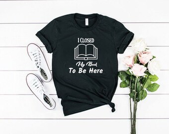 Book Shirt Teacher Shirt Book TShirt Book Shirts I Closed My Book To Be Here - Book Lover Shirt Book Lover Gift Reading Shirt