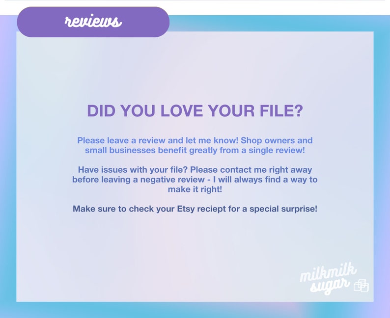May include: A light blue and pink gradient background with the text "reviews" in a purple box at the top. The text "DID YOU LOVE YOUR FILE?" is in a large, bold font. The text below explains the importance of leaving a review and how to contact the seller if there are any issues with the file. The text also mentions a special surprise for checking the Etsy receipt. The text "milkmilk sugar" is in a pink box at the bottom of the image.