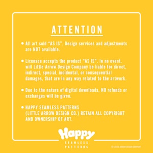 May include: Yellow background with white text outlining important information about the purchase of digital art. The text reads: ATTENTION. All art sold "AS IS". Design services and adjustments are NOT available. Licensee accepts the product "AS IS". In no event, will Little Arrow Design Company be liable for direct, indirect, special, incidental, or consequential damages, that are in any way related to the artwork. Due to the nature of digital downloads, NO refunds or exchanges will be given. HAPPY SEAMLESS PATTERNS (LITTLE ARROW DESIGN CO.) RETAIN ALL COPYRIGHT AND OWNERSHIP OF ART. Happy Seamless Patterns. &copy; Little Arrow Design Company.