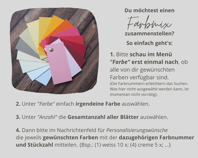 May include: A color chart with a variety of colors, including red, orange, yellow, green, blue, purple, and brown. The chart is arranged in a circle, with the colors radiating out from the center. The text on the chart reads: "Du m&ouml;chtest einen Farbmix zusammenstellen? So einfach geht's: 1. Bitte schau im Men&uuml; "Farbe" erst einmal nach, ob alle von dir gew&uuml;nschten Farben verf&uuml;gbar sind. (Die Farbnummern erleichtern das Suchen. Was hier nicht ausgew&auml;hlt werden kann, ist momentan nicht vorr&auml;tig). 2. Unter "Farbe" einfach irgendeine Farbe ausw&auml;hlen. 3. Unter "Anzahl" die Gesamtanzahl aller Bl&auml;tter ausw&auml;hlen. 4. Dann bitte im Nachrichtenfeld f&uuml;r Personalisierungsw&uuml;nsche die jeweils gew&uuml;nschten Farben mit der dazugeh&ouml;rigen Farbnummer und St&uuml;ckzahl mitteilen. {Bsp.: (1) weiss 10 x; (4) creme 5 x; ...}"