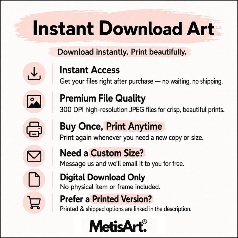 May include: An informational graphic titled Instant Download Art with black text on a white background. It lists features including Instant Access, Premium File Quality, Buy Once, Print Anytime, Need a Custom Size, Digital Download Only, and Prefer a Printed Version, accompanied by icons and the MetisArt logo at the bottom.
