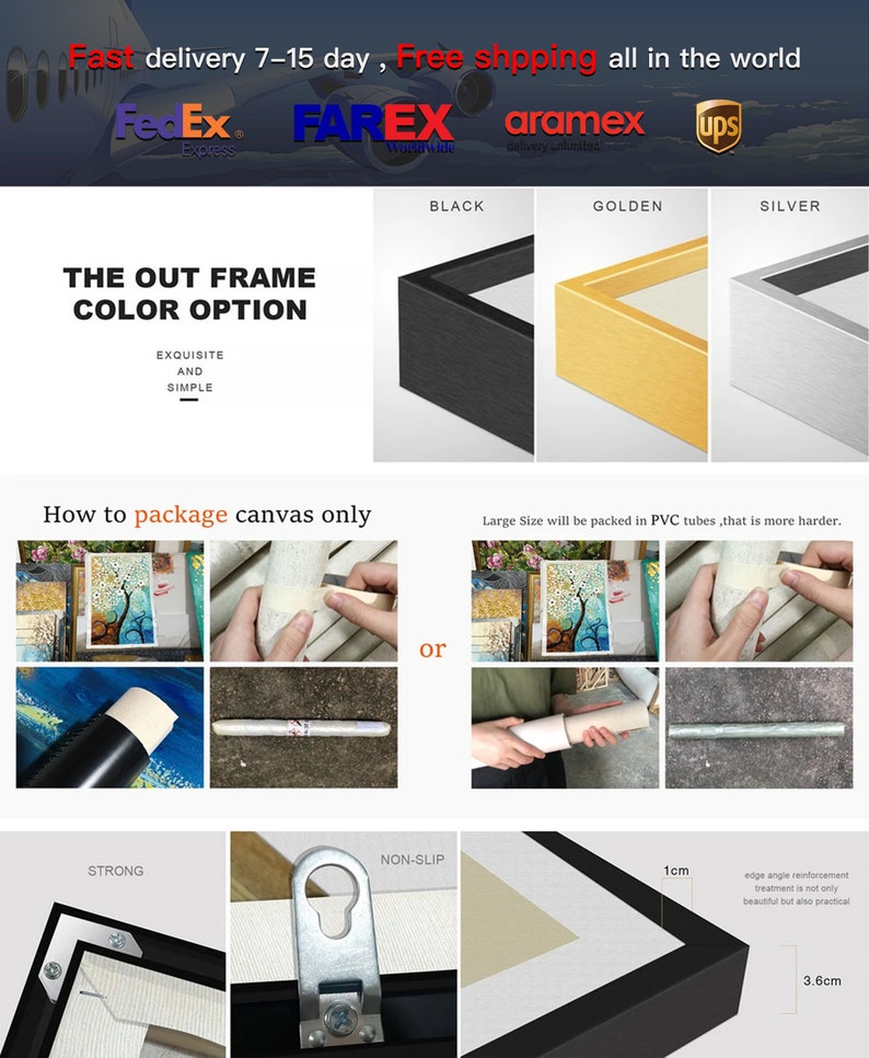 May include: A close-up of a black, gold, and silver frame with a 1 cm edge and 3.6 cm width. The frame is labelled "Black", "Golden", and "Silver". The text "The Out Frame Colour Option" is displayed above the frames. The text "Exquisite and Simple" is displayed below the frames. The text "How to package canvas only" is displayed above three images showing how to package a canvas. The text "Large Size will be packed in PVC tubes, that is more harder." is displayed above three images showing how to package a canvas. The text "or" is displayed between the two sets of images. The text "Strong" is displayed above a black frame with a hanging hook. The text "Non-Slip" is displayed above a black frame with a hanging hook. The text "1cm" is displayed above a black frame with a hanging hook. The text "edge angle reinforcement treatment is not only beautiful but also practical" is displayed below the black frame with a hanging hook. The text "3.6cm" is displayed below the black frame with a hanging hook.