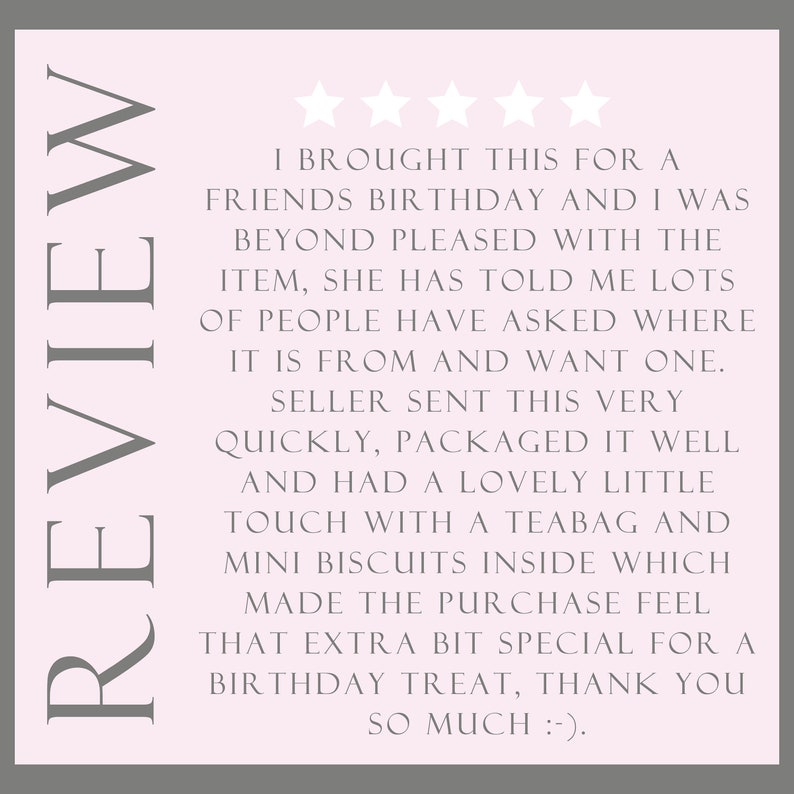 May include: Five star review on a pink background with the text "I brought this for a friend's birthday and I was beyond pleased with the item, she has told me lots of people have asked where it is from and want one. Seller sent this very quickly, packaged it well and had a lovely little touch with a teabag and mini biscuits inside which made the purchase feel that extra bit special for a birthday treat, thank you so much :-)".