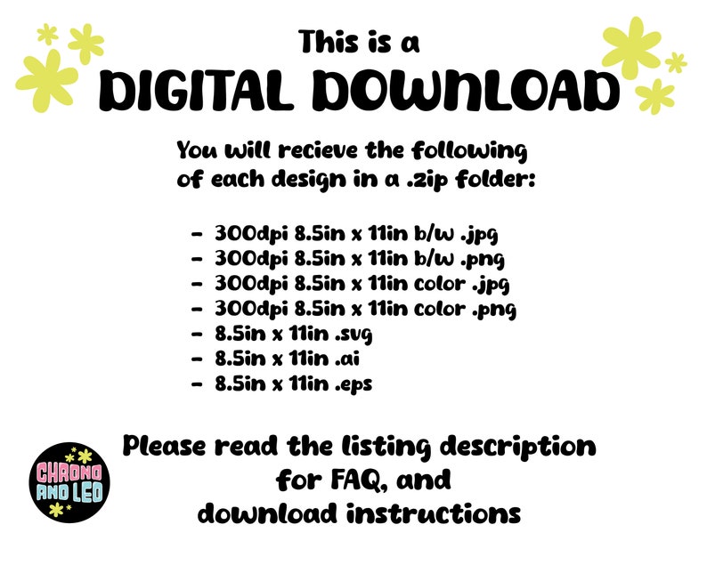 May include: A digital download graphic with yellow flowers and black text that reads "This is a DIGITAL DOWNLOAD. You will receive the following of each design in a .zip folder: - 300dpi 8.5in x 11in b/w .jpg - 300dpi 8.5in x 11in b/w .png - 300dpi 8.5in x 11in color .jpg - 300dpi 8.5in x 11in color .png - 8.5in x 11in .svg - 8.5in x 11in .ai - 8.5in x 11in .eps Please read the listing description for FAQ, and download instructions CHAONG AND LED"