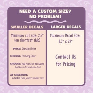 Image instructs how to place a custom size for your order. For smaller decals, order as normal. The price is the same, however place the shortest side of the decal you need in the NOTES field at checkout. For larger decals, contact us for pricing.