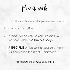 May include: How it works: A step-by-step guide for ordering a digital file.  List your details in the personalization box, purchase the listing, and receive a proof within 2-3 business days.  A JPEG file will be sent to your email within 24 hours once the proof is approved.  No physical print will be shipped.