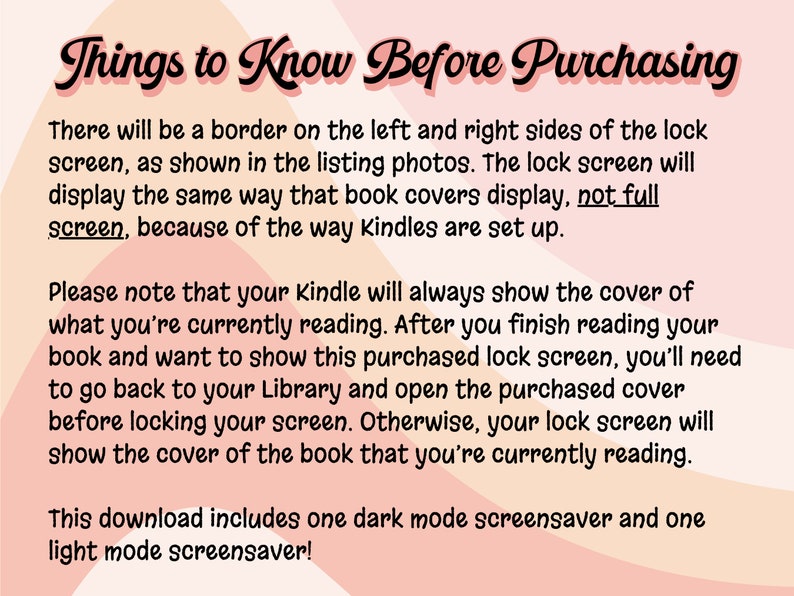 Puede incluir: Texto sobre un fondo rosa y melocot&oacute;n con el t&iacute;tulo "Cosas que debes saber antes de comprar". El texto explica que la pantalla de bloqueo de Kindle mostrar&aacute; un borde en los lados izquierdo y derecho y mostrar&aacute; la portada del libro que se est&aacute; leyendo actualmente. Tambi&eacute;n explica que para mostrar una pantalla de bloqueo comprada, el usuario debe abrir la portada comprada en su biblioteca. Esta descarga incluye un protector de pantalla en modo oscuro y un protector de pantalla en modo claro.