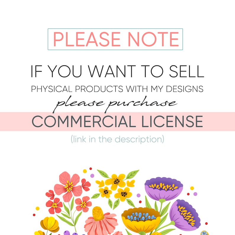 May include: A pink and white graphic with the text "PLEASE NOTE" in a teal box. The text "IF YOU WANT TO SELL PHYSICAL PRODUCTS WITH MY DESIGNS please purchase COMMERCIAL LICENSE (link in the description)" is in black text. The graphic is decorated with a colorful floral arrangement.