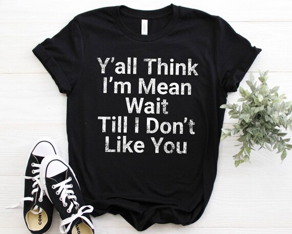 You all think I'm mean wait till I don't like you shirt, tank top, sweatshirt, hoodie
