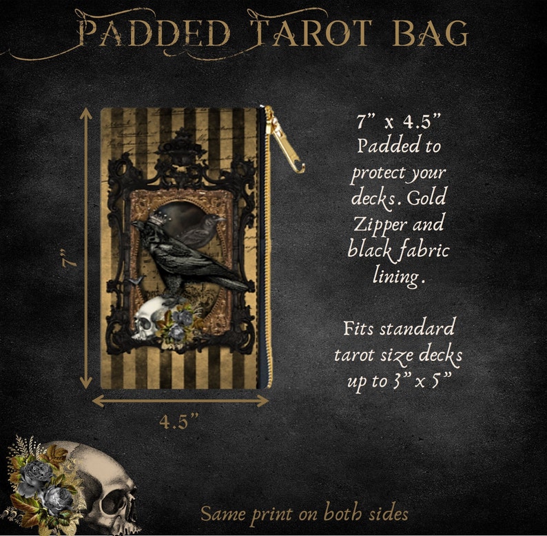 May include: A black and gold tarot bag featuring a crow and skull design. The bag measures 7 inches tall and 4.5 inches wide. It is padded to protect your tarot decks and has a gold zipper and black fabric lining. The bag fits standard tarot decks up to 3 inches by 5 inches. The same print is on both sides of the bag.