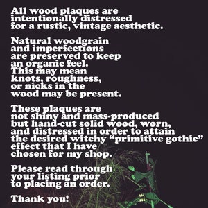 May include: A black and white text description on a black background. The text reads: "Please note: All wood plaques are intentionally distressed for a rustic, vintage aesthetic. Natural woodgrain and imperfections are preserved to keep an organic feel. This may mean knots, roughness, or nicks in the wood may be present. These plaques are not shiny and mass-produced but hand-cut solid wood, worn, and distressed in order to attain the desired witchy "primitive gothic" effect that I have chosen for my shop. Please read through your listing prior to placing an order. Thank you!"