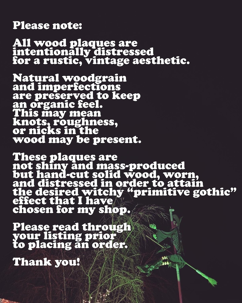 May include: A black and white text description on a black background. The text reads: "Please note: All wood plaques are intentionally distressed for a rustic, vintage aesthetic. Natural woodgrain and imperfections are preserved to keep an organic feel. This may mean knots, roughness, or nicks in the wood may be present. These plaques are not shiny and mass-produced but hand-cut solid wood, worn, and distressed in order to attain the desired witchy "primitive gothic" effect that I have chosen for my shop. Please read through your listing prior to placing an order. Thank you!"