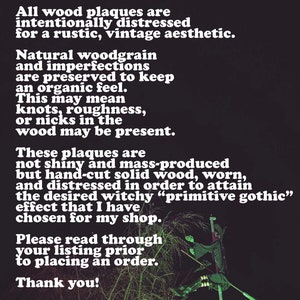 May include: A black and white text note on a dark background with a witch silhouette on a broomstick in the background. The text reads: "Please note: All wood plaques are intentionally distressed for a rustic, vintage aesthetic. Natural woodgrain and imperfections are preserved to keep an organic feel. This may mean knots, roughness, or nicks in the wood may be present. These plaques are not shiny and mass-produced but hand-cut solid wood, worn, and distressed in order to attain the desired witchy "primitive gothic" effect that I have chosen for my shop. Please read through your listing prior to placing an order. Thank you!"