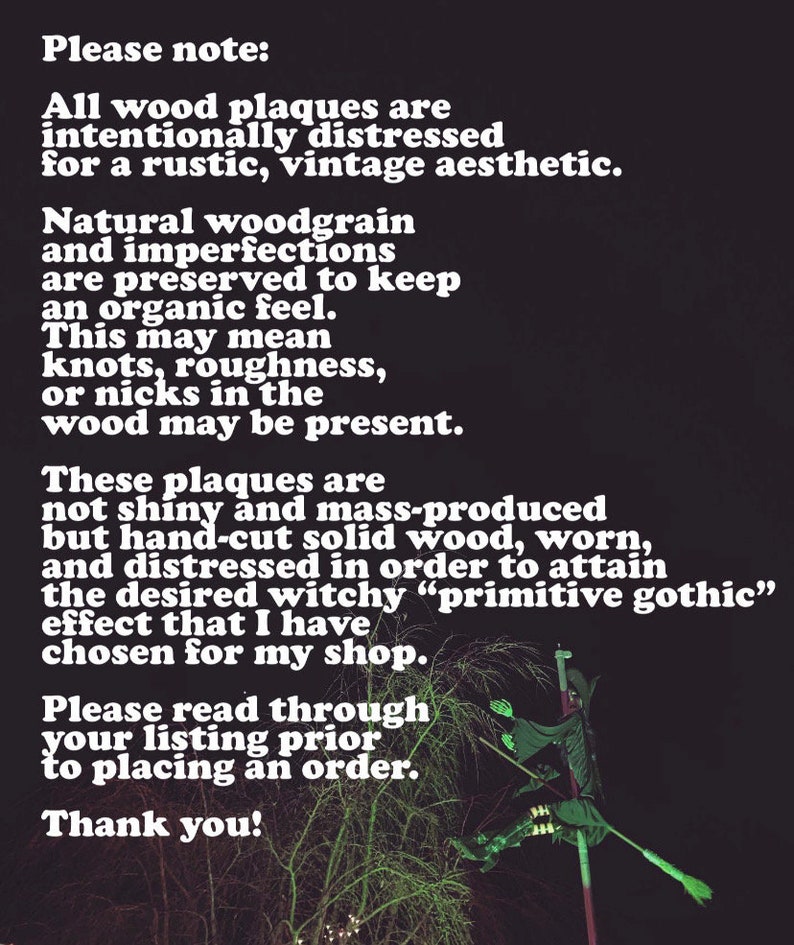May include: A black and white text note on a dark background with a witch silhouette on a broomstick in the background. The text reads: "Please note: All wood plaques are intentionally distressed for a rustic, vintage aesthetic. Natural woodgrain and imperfections are preserved to keep an organic feel. This may mean knots, roughness, or nicks in the wood may be present. These plaques are not shiny and mass-produced but hand-cut solid wood, worn, and distressed in order to attain the desired witchy "primitive gothic" effect that I have chosen for my shop. Please read through your listing prior to placing an order. Thank you!"