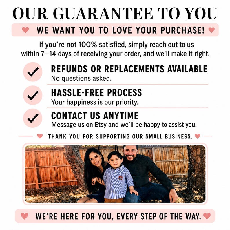 May include: A customer service guarantee graphic with black text on a white background. It states: OUR GUARANTEE TO YOU, WE WANT YOU TO LOVE YOUR PURCHASE, REFUNDS OR REPLACEMENTS AVAILABLE, HASSLE-FREE PROCESS, CONTACT US ANYTIME, THANK YOU FOR SUPPORTING OUR SMALL BUSINESS, WE&rsquo;RE HERE FOR YOU, EVERY STEP OF THE WAY. A photo of a family of three is centred.