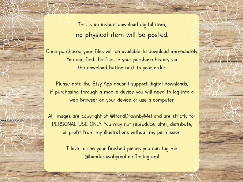 May include: A yellow digital download notice with white text on a woodgrain background. The text reads: "This is an instant download digital item, no physical item will be posted. Once purchased your files will be available to download immediately. You can find the files in your purchase history via the download button next to your order. Please note the Etsy App doesn't support digital downloads, if purchasing through a mobile device you will need to log into a web browser on your device or use a computer. All images are copyright of @HandDrawnbyMel and are strictly for PERSONAL USE ONLY. You may not reproduce, alter, distribute, or profit from my illustrations without my permission. I love to see your finished pieces you can tag me @handdrawnbymel on Instagram!"