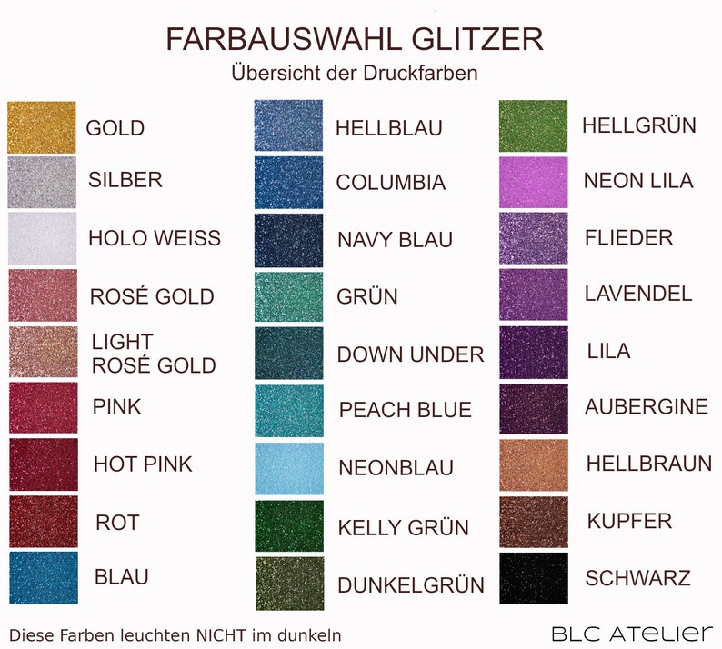 May include: A chart showing 24 different glitter colors with their names in German. The colors are arranged in three columns. The colors include gold, silver, holo white, rose gold, light rose gold, pink, hot pink, red, blue, hellblau, columbia, navy blau, gr&uuml;n, down under, peach blue, neonblau, kelly gr&uuml;n, dunkelgr&uuml;n, hellgr&uuml;n, neon lila, flieder, lavendel, lila, aubergine, hellbraun, kupfer, and schwarz. The text at the top of the chart reads "FARBAUSWAHL GLITZER" and "&Uuml;bersicht der Druckfarben". The text at the bottom of the chart reads "Diese Farben leuchten NICHT im dunkeln" and "BLC ATELIER".