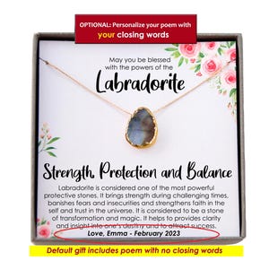 May include: A gold necklace with a labradorite gemstone pendant in a gift box. The box has a poem about the stone's properties: "May you be blessed with the powers of the Labradorite. Strength, Protection and Balance. Labradorite is considered one of the most powerful protective stones. It brings strength during challenging times, banishes fears and insecurities and strengthens faith in the self and trust in the universe. It is considered to be a stone of transformation and magic. It helps to provides clarity and insight into one's destiny and to attract success. Love, Emma - February 2023. Default gift includes poem with no closing words."