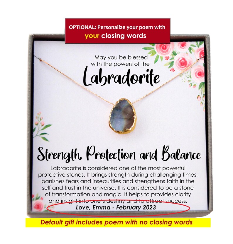May include: A gold necklace with a labradorite gemstone pendant in a gift box. The box has a poem about the stone's properties: "May you be blessed with the powers of the Labradorite. Strength, Protection and Balance. Labradorite is considered one of the most powerful protective stones. It brings strength during challenging times, banishes fears and insecurities and strengthens faith in the self and trust in the universe. It is considered to be a stone of transformation and magic. It helps to provides clarity and insight into one's destiny and to attract success. Love, Emma - February 2023. Default gift includes poem with no closing words."