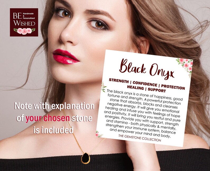 May include: Black Onyx gemstone pendant necklace with a note explaining the meaning and properties of the stone. The note reads "Black Onyx - Strength | Confidence | Protection | Healing | Support. The black onyx is a stone of happiness, good fortune and strength. A powerful protection stone that absorbs, blocks and cleanses negative energy. It will give you emotional healing and infuse you with feelings of hope and positivity. It will bring you restful and pure energies. Provide you with support, strength and stamina - both physically & mentally, strengthen your immune system, balance and empower your mind and body. THE GEMSTONE COLLECTION."