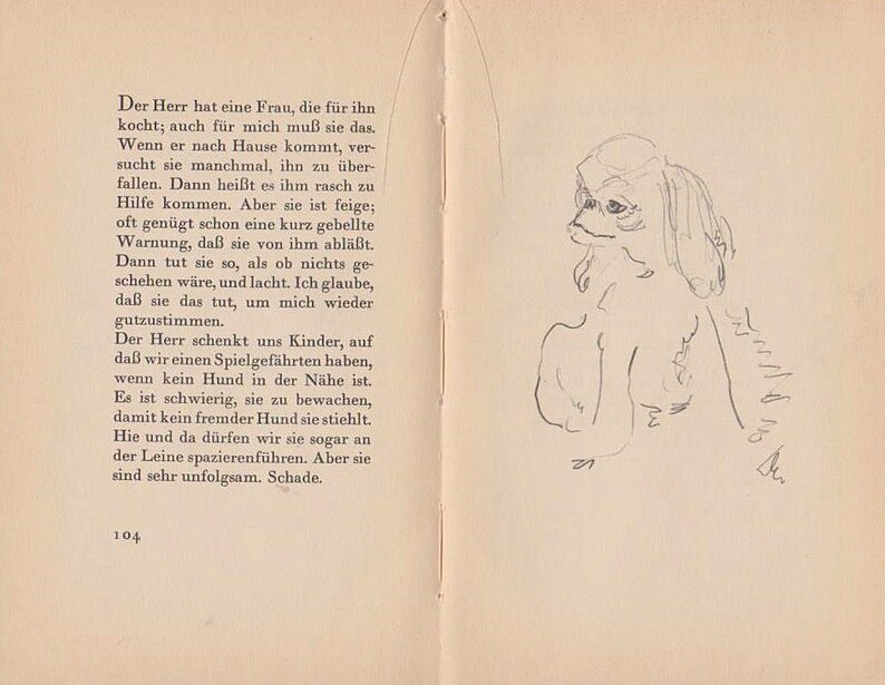 May include: A black and white illustration of a small dog with floppy ears. The dog is sitting and looking to the left. The illustration is on a page from a book with the text "Der Herr hat eine Frau, die f&uuml;r ihn kocht; auch f&uuml;r mich mu&szlig; sie das. Wenn er nach Hause kommt, ver sucht sie manchmal, ihn zu &uuml;ber fallen. Dann hei&szlig;t es ihm rasch zu Hilfe kommen. Aber sie ist feige; oft gen&uuml;gt schon eine kurz gebellte Warnung, da&szlig; sie von ihm abl&auml;&szlig;t. Dann tut sie so, als ob nichts ge- sehen w&auml;re, und lacht. Ich glaube, da&szlig; sie das tut, um mich wieder gutzustimmen. Der Herr schenkt uns Kinder, auf da&szlig; wir einen Spielgef&auml;hrten haben, wenn kein Hund in der N&auml;he ist. Es ist schwierig, sie zu bewachen, damit kein fremder Hund sie stiehlt. Hie und da d&uuml;rfen wir sie sogar an der Leine spazierenf&uuml;hren. Aber sie sind sehr unfolgsam. Schade. 27 104"