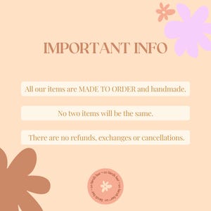 May include: A peach-colored background with a pink and white floral design. The text "IMPORTANT INFO" is in brown text. The text "All our items are MADE TO ORDER and handmade." is in white text. The text "No two items will be the same." is in white text. The text "There are no refunds, exchanges or cancellations." is in white text. A peach-colored flower is in the bottom left corner. A peach-colored circle with a white flower and the text "co birch bar" is in the bottom right corner.