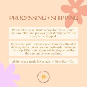 May include: A peach-colored background with a text box containing information about processing and shipping times for orders. The text box is surrounded by pink and yellow floral illustrations. The text reads: "PROCESSING + SHIPPING. Please allow 3-10 business days for me to design, cut, assemble, and package your item(s) before it is ready to be shipped. If you need your item(s) sooner than the estimated delivery dates, please see our rush order listing in the shop. Otherwise, items will be shipped within the current processing time. All items are made in Canada by Birch Bar + Co."