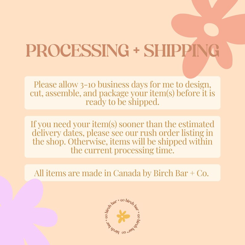 May include: A peach-colored background with a text box containing information about processing and shipping times for orders. The text box is surrounded by pink and yellow floral illustrations. The text reads: "PROCESSING + SHIPPING. Please allow 3-10 business days for me to design, cut, assemble, and package your item(s) before it is ready to be shipped. If you need your item(s) sooner than the estimated delivery dates, please see our rush order listing in the shop. Otherwise, items will be shipped within the current processing time. All items are made in Canada by Birch Bar + Co."