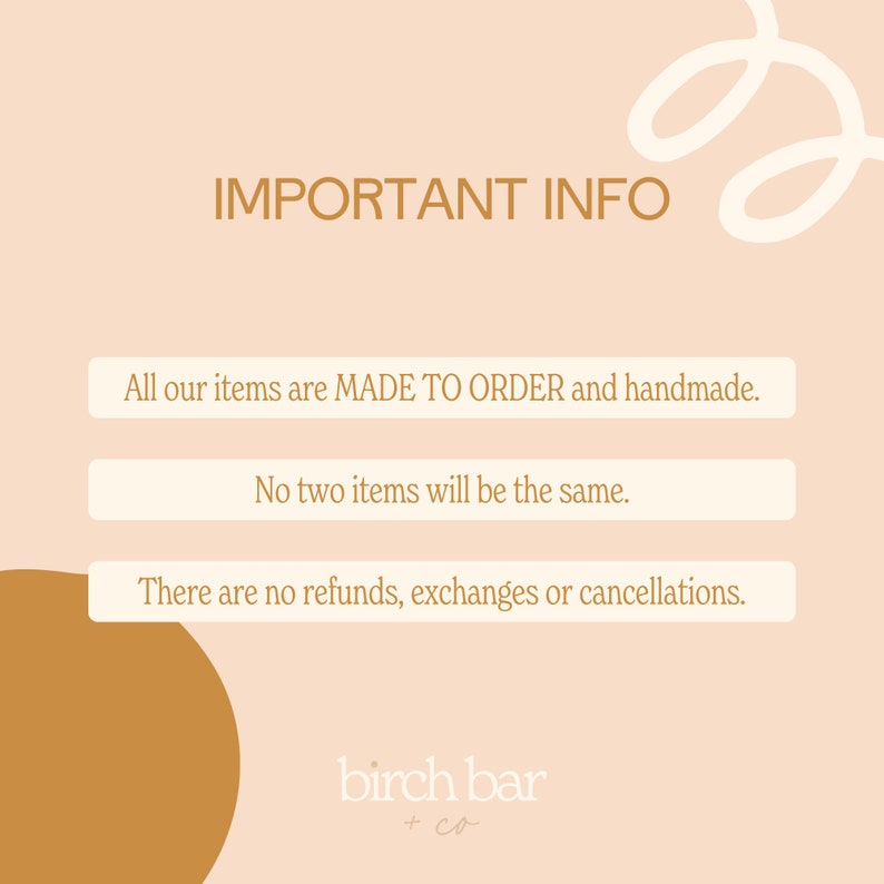 May include: A peach-colored background with a white squiggle in the top right corner. The text "IMPORTANT INFO" is in brown text. Three white boxes with brown text contain the following information: "All our items are MADE TO ORDER and handmade.", "No two items will be the same.", and "There are no refunds, exchanges or cancellations.". The text "birch bar + co" is in brown text at the bottom of the image.