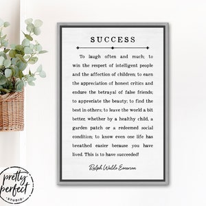 May include: A black and white printable wall art print with a gray frame. The print features a quote about success by Ralph Waldo Emerson. The quote reads: "To laugh often and much; to win the respect of intelligent people and the affection of children; to earn the appreciation of honest critics and endure the betrayal of false friends; to appreciate the beauty; to find the best in others; to leave the world a bit better, whether by a healthy child, a garden patch or a redeemed social condition; to know even one life has breathed easier because you have lived. This is to have succeeded!" - Ralph Waldo Emerson